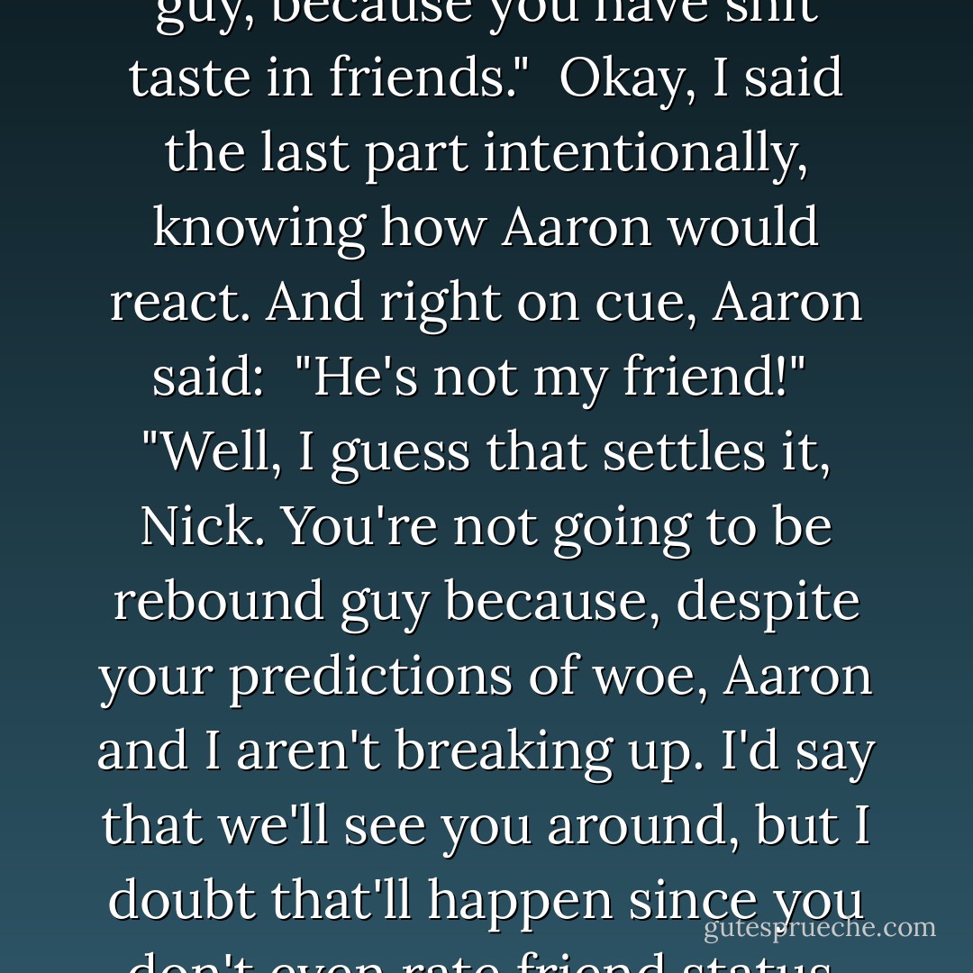 Its a good thing I'm here, big guy, because you have shit taste in friends."<br /><br />Okay, I said the last part intentionally, knowing how Aaron would react. And right on cue, Aaron said:<br /><br />"He's not my friend!"<br /><br />"Well, I guess that settles it, Nick. You're not going to be rebound guy because, despite your predictions of woe, Aaron and I aren't breaking up. I'd say that we'll see you around, but I doubt that'll happen since you don't even rate friend status. - Cardeno C.