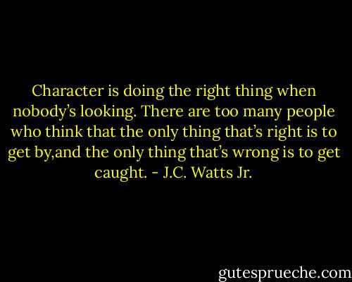 Character is doing the right thing when nobody’s looking. There are too many people who think that the only thing that’s right is to get by,and the only thing that’s wrong is to get caught. - J.C. Watts Jr.