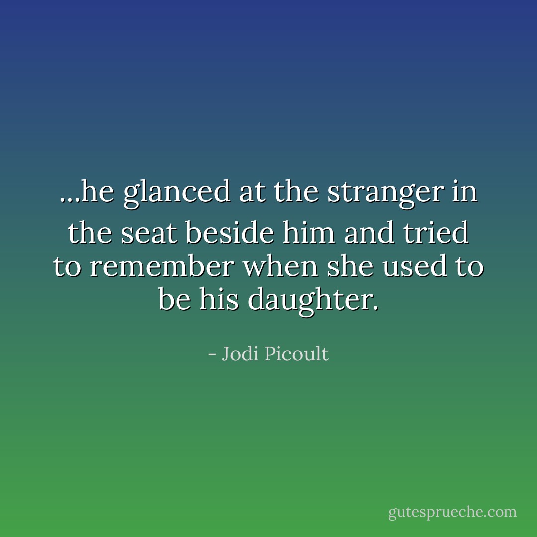 ...he glanced at the stranger in the seat beside him and tried to remember when she used to be his daughter. - Jodi Picoult