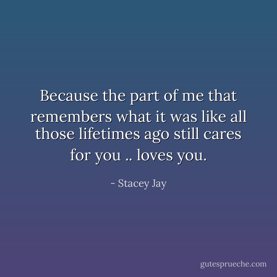 Because the part of me that remembers what it was like all those lifetimes ago still cares for you .. loves you. - Stacey Jay