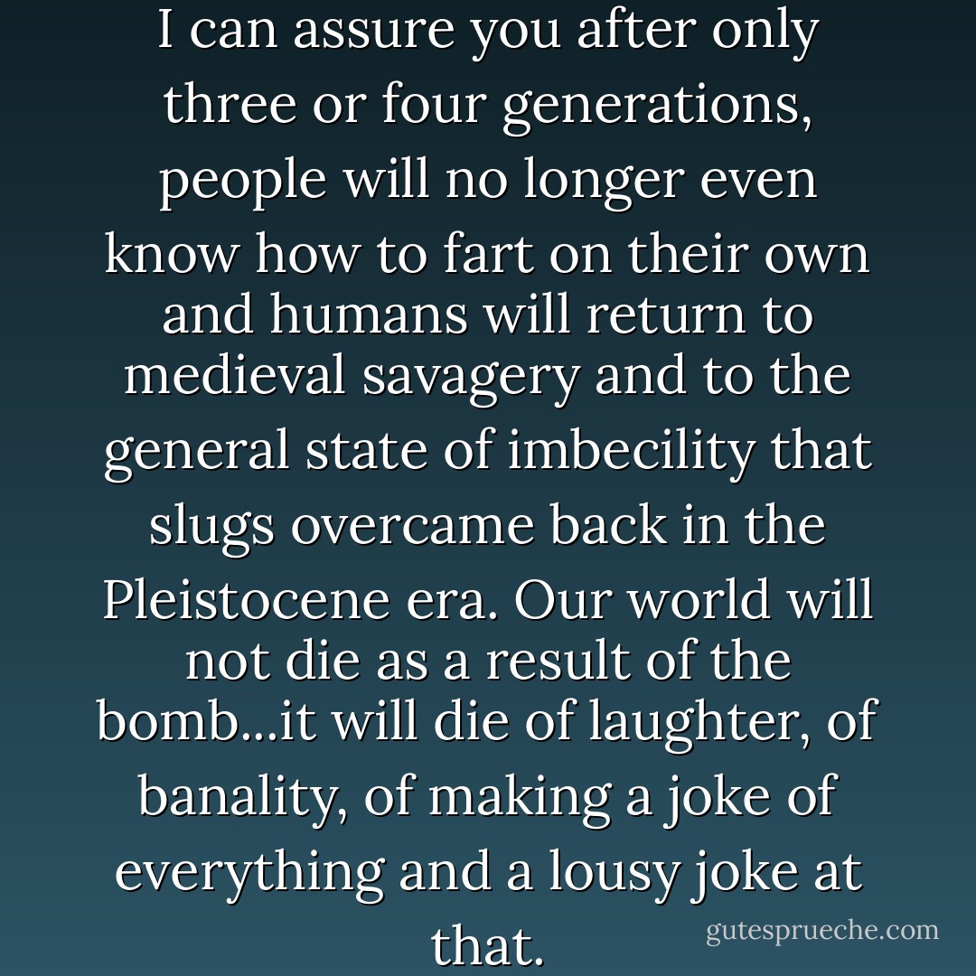 Television is the Antichrist, and I can assure you after only three or four generations, people will no longer even know how to fart on their own and humans will return to medieval savagery and to the general state of imbecility that slugs overcame back in the Pleistocene era. Our world will not die as a result of the bomb...it will die of laughter, of banality, of making a joke of everything and a lousy joke at that. - Carlos Ruiz Zafón