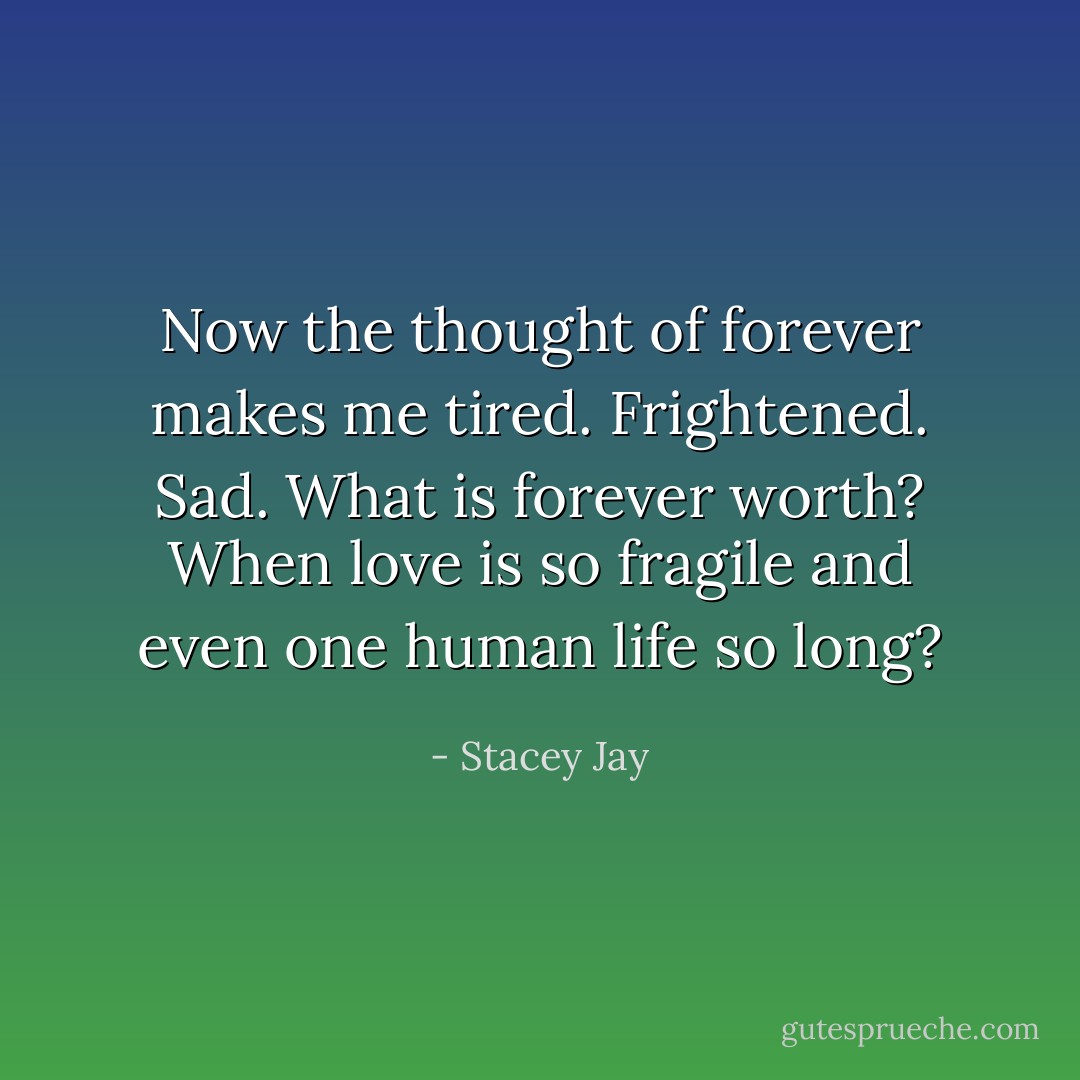 Now the thought of forever makes me tired. Frightened. Sad. What is forever worth? When love is so fragile and even one human life so long? - Stacey Jay