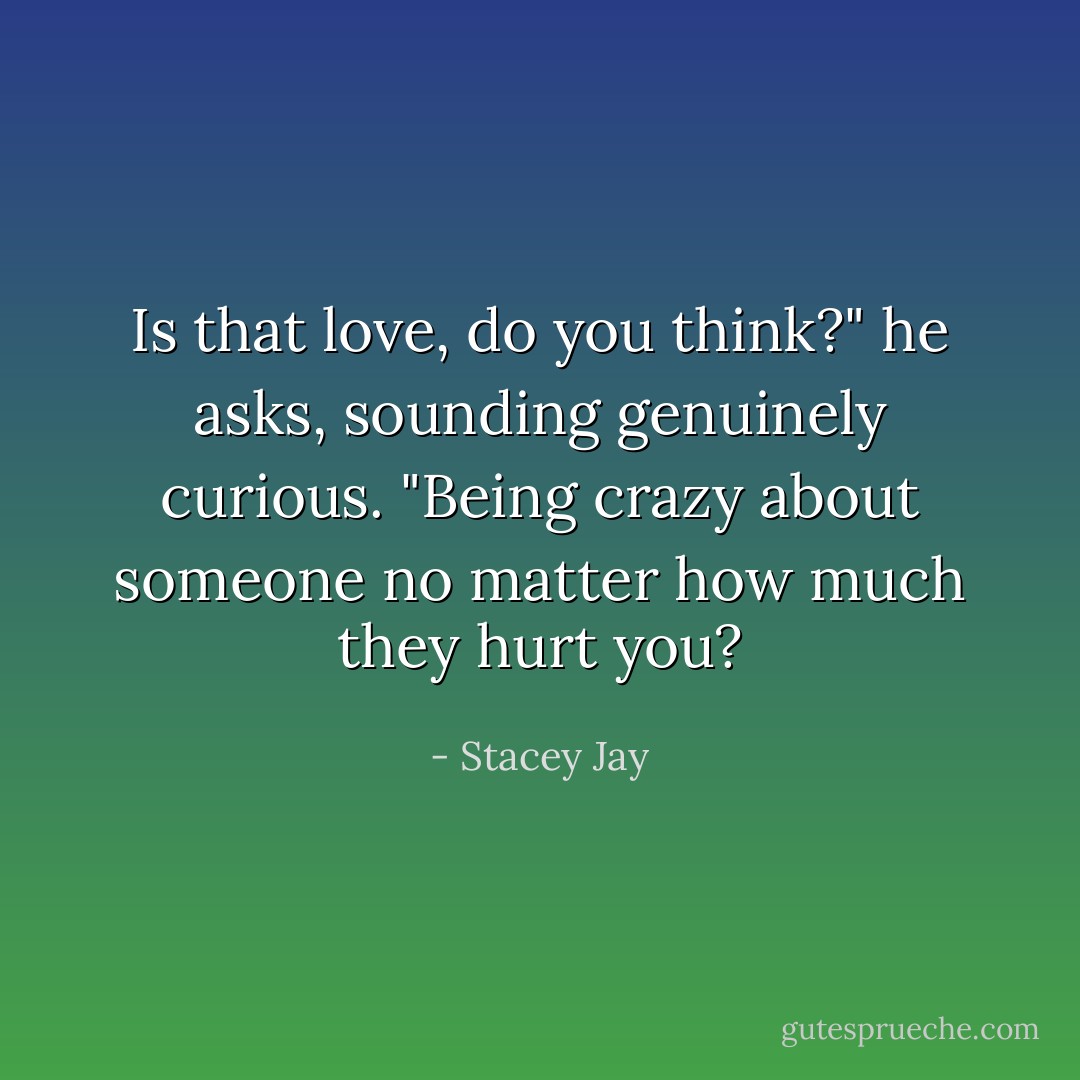 Is that love, do you think?" he asks, sounding genuinely curious. "Being crazy about someone no matter how much they hurt you? - Stacey Jay