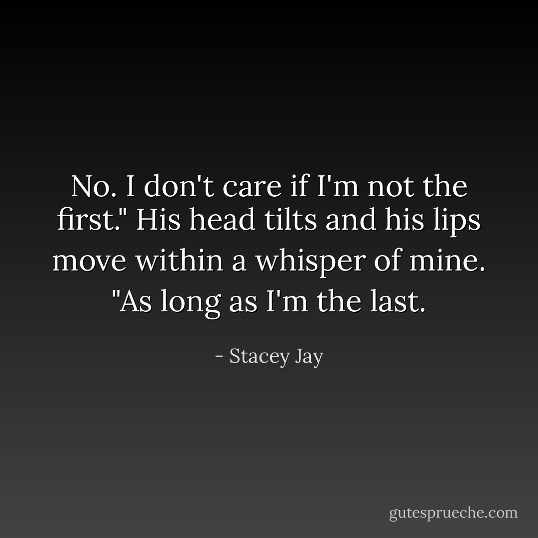 No. I don't care if I'm not the first." His head tilts and his lips move within a whisper of mine. "As long as I'm the last. - Stacey Jay