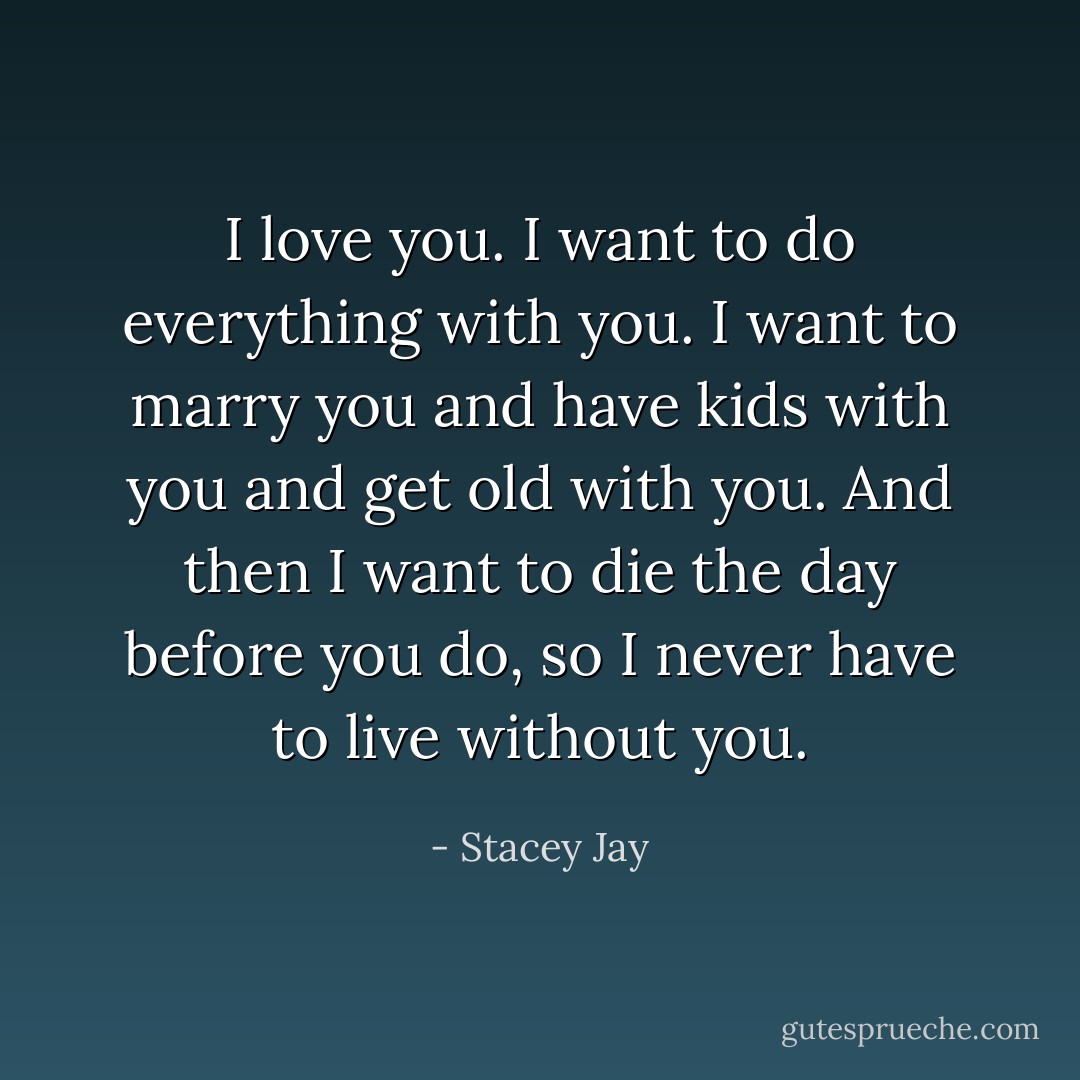 I love you. I want to do everything with you. I want to marry you and have kids with you and get old with you. And then I want to die the day before you do, so I never have to live without you. - Stacey Jay