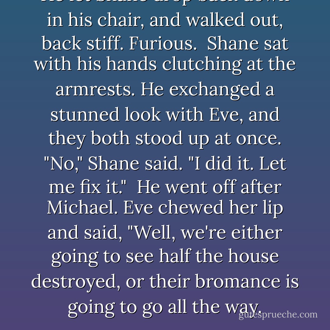 He let Shane drop back down in his chair, and walked out, back stiff. Furious.<br /><br />Shane sat with his hands clutching at the armrests. He exchanged a stunned look with Eve, and they both stood up at once. "No," Shane said. "I did it. Let me fix it."<br /><br />He went off after Michael. Eve chewed her lip and said, "Well, we're either going to see half the house destroyed, or their bromance is going to go all the way. - Rachel Caine
