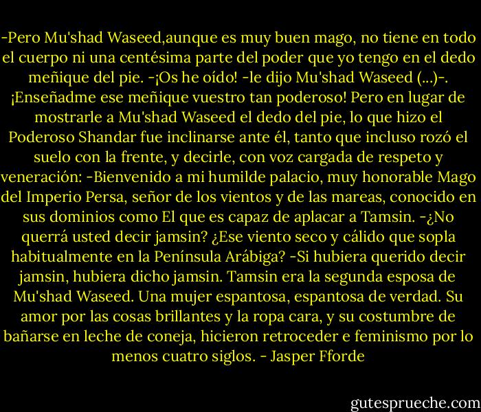 -Pero Mu'shad Waseed,aunque es muy buen mago, no tiene en todo el cuerpo ni una centésima parte del poder que yo tengo en el dedo meñique del pie.<br />-¡Os he oído! -le dijo Mu'shad Waseed (...)-. ¡Enseñadme ese meñique vuestro tan poderoso!<br />Pero en lugar de mostrarle a Mu'shad Waseed el dedo del pie, lo que hizo el Poderoso Shandar fue inclinarse ante él, tanto que incluso rozó el suelo con la frente, y decirle, con voz cargada de respeto y veneración:<br />-Bienvenido a mi humilde palacio, muy honorable Mago del Imperio Persa, señor de los vientos y de las mareas, conocido en sus dominios como El que es capaz de aplacar a Tamsin.<br />-¿No querrá usted decir jamsin? ¿Ese viento seco y cálido que sopla habitualmente en la Península Arábiga?<br />-Si hubiera querido decir jamsin, hubiera dicho jamsin. Tamsin era la segunda esposa de Mu'shad Waseed. Una mujer espantosa, espantosa de verdad. Su amor por las cosas brillantes y la ropa cara, y su costumbre de bañarse en leche de coneja, hicieron retroceder e feminismo por lo menos cuatro siglos. - Jasper Fforde