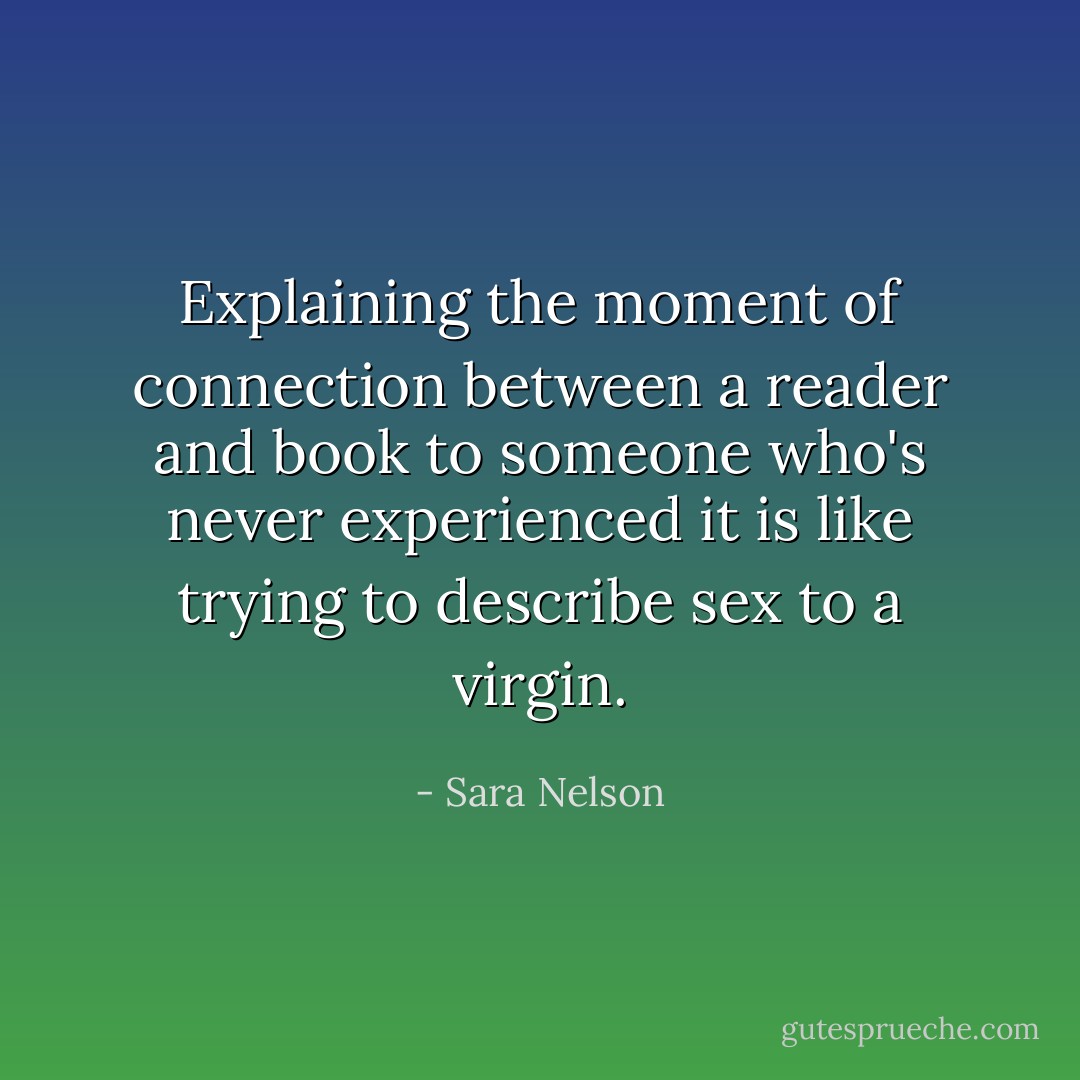 Explaining the moment of connection between a reader and book to someone who's never experienced it is like trying to describe sex to a virgin. - Sara Nelson