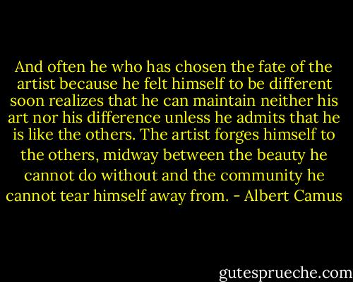 And often he who has chosen the fate of the artist because he felt himself to be different soon realizes that he can maintain neither his art nor his difference unless he admits that he is like the others. The artist forges himself to the others, midway between the beauty he cannot do without and the community he cannot tear himself away from. - Albert Camus