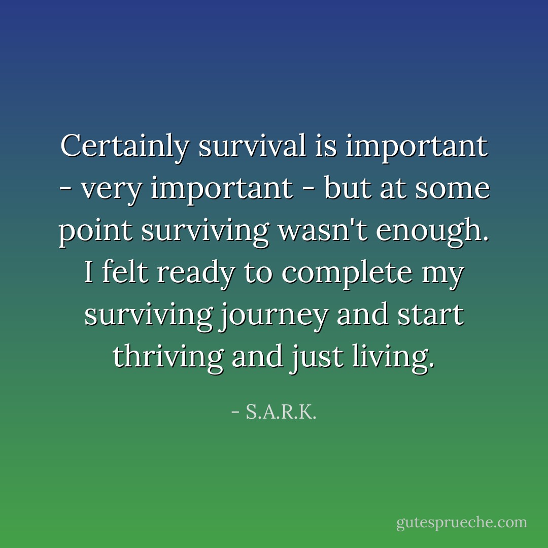 Certainly survival is important - very important - but at some point surviving wasn't enough. I felt ready to complete my surviving journey and start thriving and just living. - S.A.R.K.