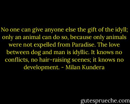 No one can give anyone else the gift of the idyll; only an animal can do so, because only animals were not expelled from Paradise. The love between dog and man is idyllic. It knows no conflicts, no hair-raising scenes; it knows no development. - Milan Kundera