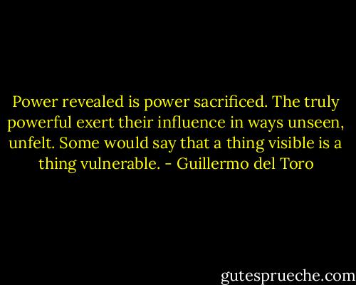 Power revealed is power sacrificed. The truly powerful exert their influence in ways unseen, unfelt. Some would say that a thing visible is a thing vulnerable. - Guillermo del Toro