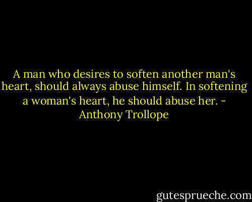 A man who desires to soften another man's heart, should always abuse himself. In softening a woman's heart, he should abuse her. - Anthony Trollope