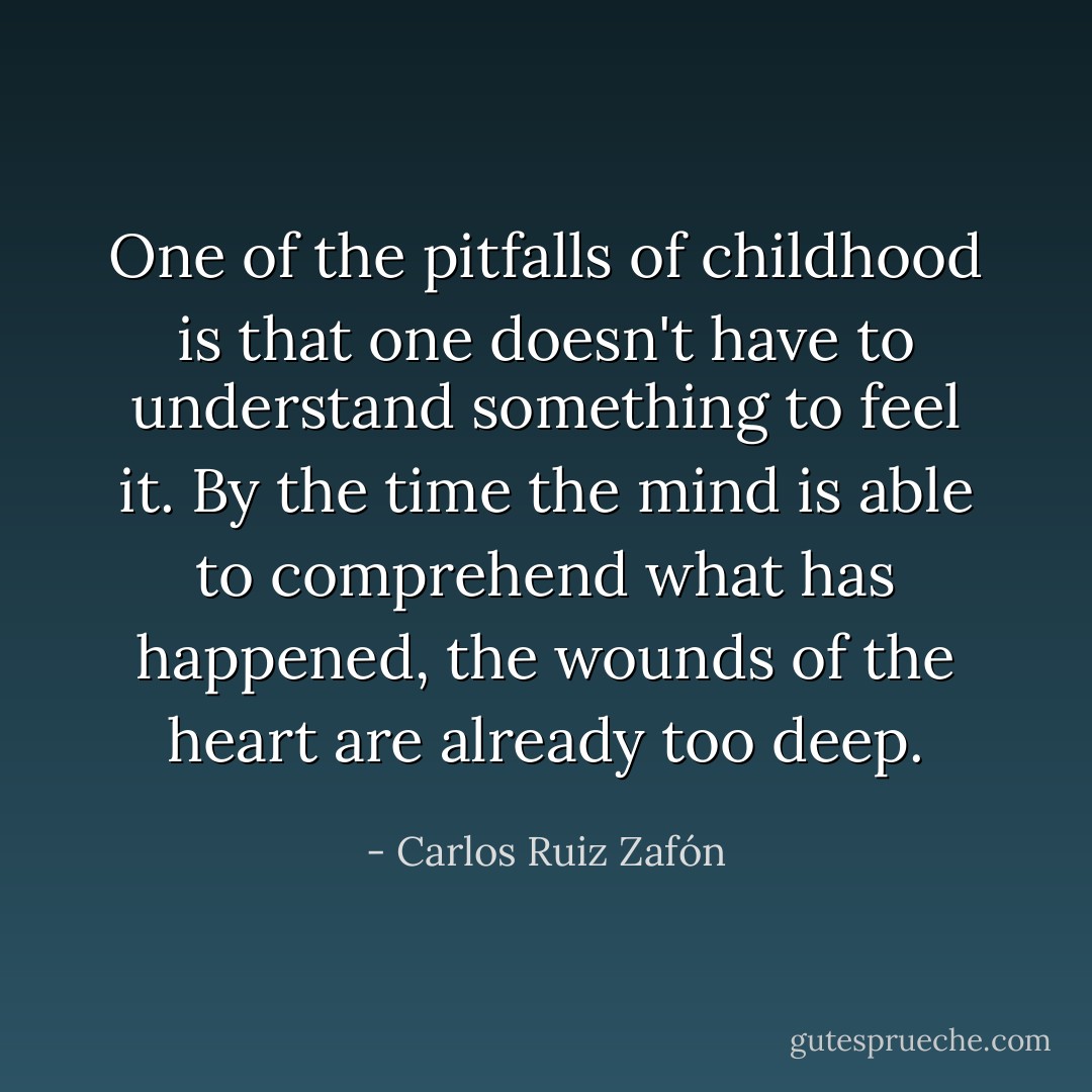 One of the pitfalls of childhood is that one doesn't have to understand something to feel it. By the time the mind is able to comprehend what has happened, the wounds of the heart are already too deep. - Carlos Ruiz Zafón