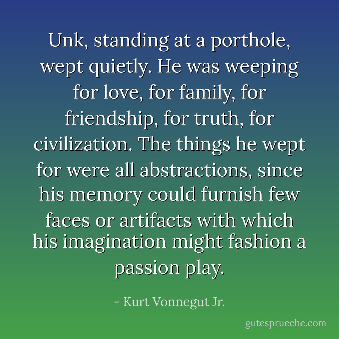 Unk, standing at a porthole, wept quietly. He was weeping for love, for family, for friendship, for truth, for civilization. The things he wept for were all abstractions, since his memory could furnish few faces or artifacts with which his imagination might fashion a passion play. - Kurt Vonnegut Jr.