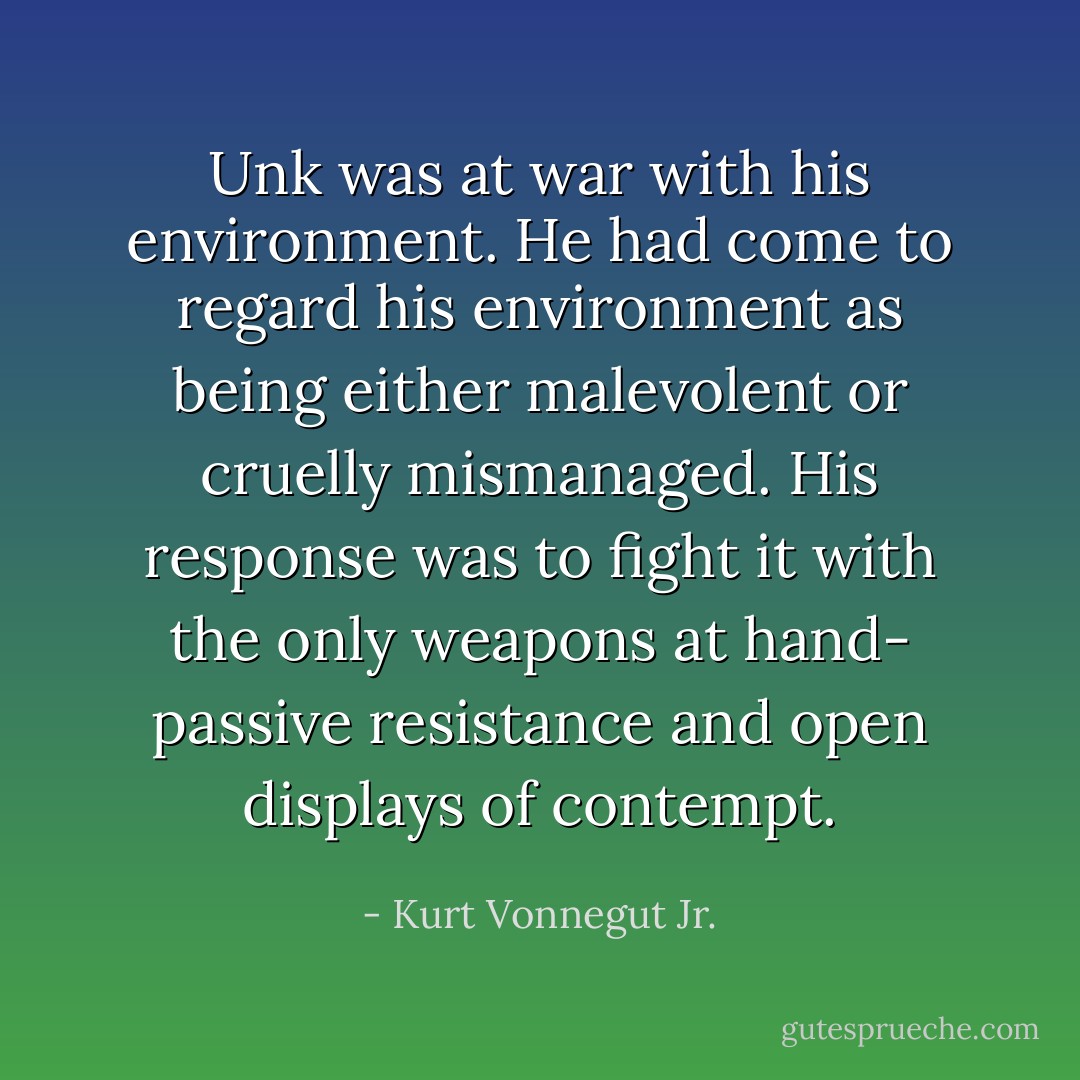 Unk was at war with his environment. He had come to regard his environment as being either malevolent or cruelly mismanaged. His response was to fight it with the only weapons at hand- passive resistance and open displays of contempt. - Kurt Vonnegut Jr.
