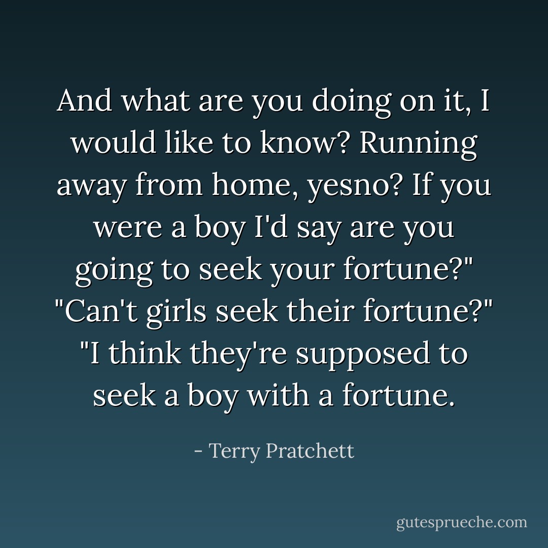 And what are you doing on it, I would like to know? Running away from home, yesno? If you were a boy I'd say are you going to seek your fortune?"<br />"Can't girls seek their fortune?"<br />"I think they're supposed to seek a boy with a fortune. - Terry Pratchett