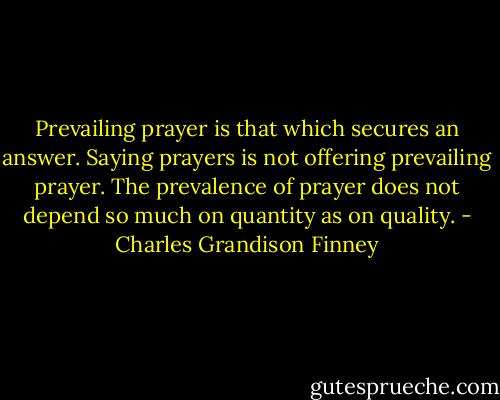 Prevailing prayer is that which secures an answer. Saying prayers is not offering prevailing prayer. The prevalence of prayer does not depend so much on quantity as on quality. - Charles Grandison Finney