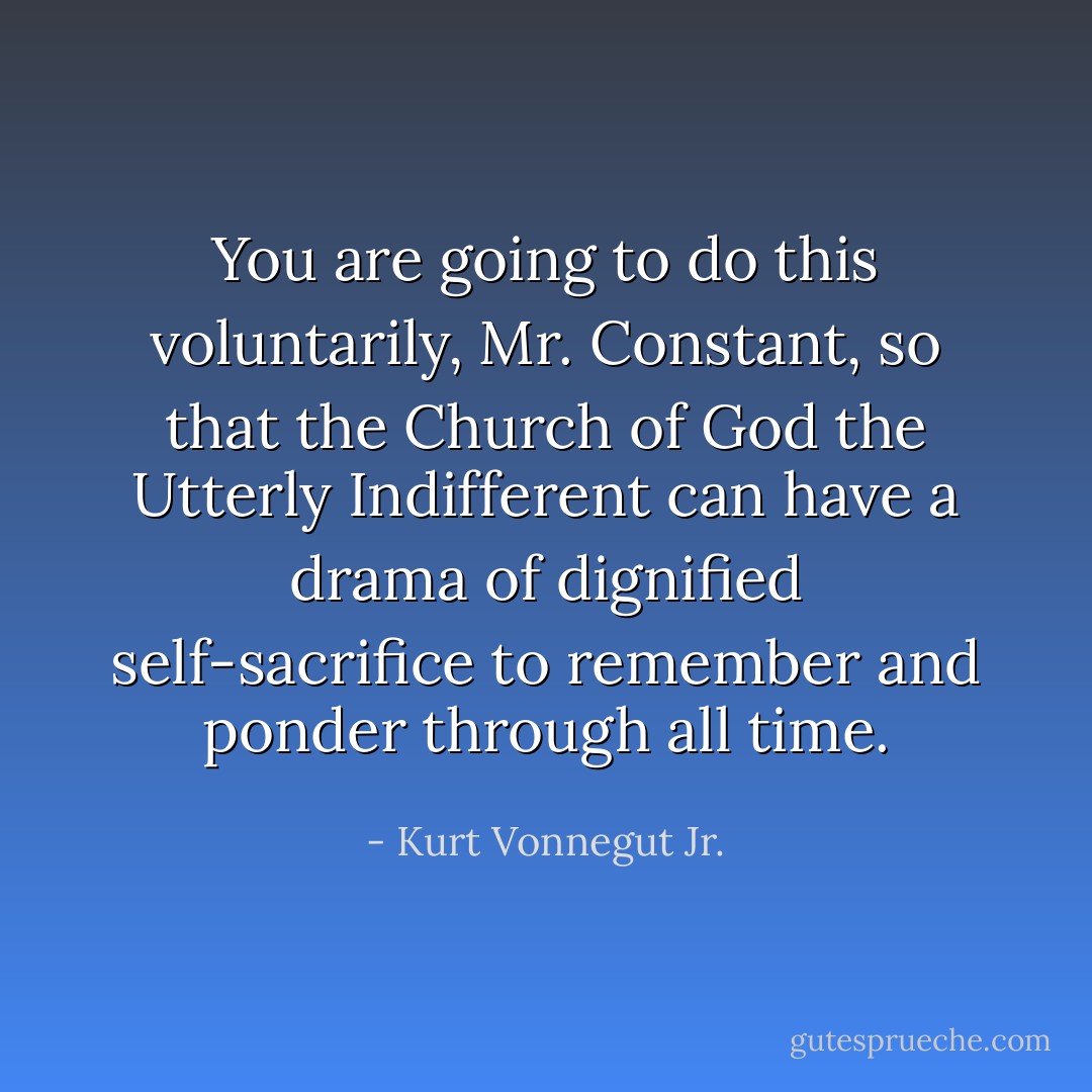 You are going to do this voluntarily, Mr. Constant, so that the Church of God the Utterly Indifferent can have a drama of dignified self-sacrifice to remember and ponder through all time. - Kurt Vonnegut Jr.