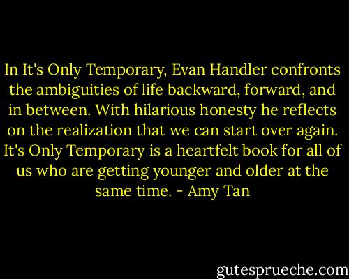In It's Only Temporary, Evan Handler confronts the ambiguities of life backward, forward, and in between. With hilarious honesty he reflects on the realization that we can start over again. It's Only Temporary is a heartfelt book for all of us who are getting younger and older at the same time. - Amy Tan