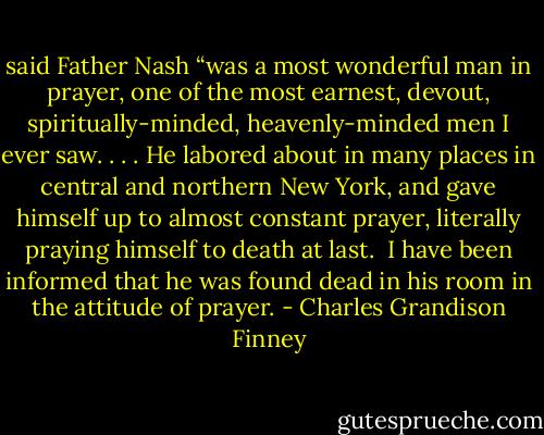 said Father Nash “was a most wonderful man in prayer, one of the most earnest, devout, spiritually-minded, heavenly-minded men I ever saw. . . . He labored about in many places in central and northern New York, and gave himself up to almost constant prayer, literally praying himself to death at last. <br />I have been informed that he was found dead in his room in the attitude of prayer. - Charles Grandison Finney