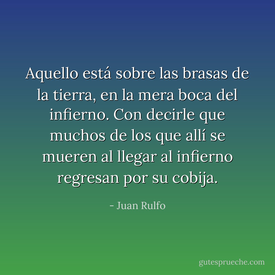 Aquello está sobre las brasas de la tierra, en la mera boca del infierno. Con decirle que muchos de los que allí se mueren al llegar al infierno regresan por su cobija. - Juan Rulfo