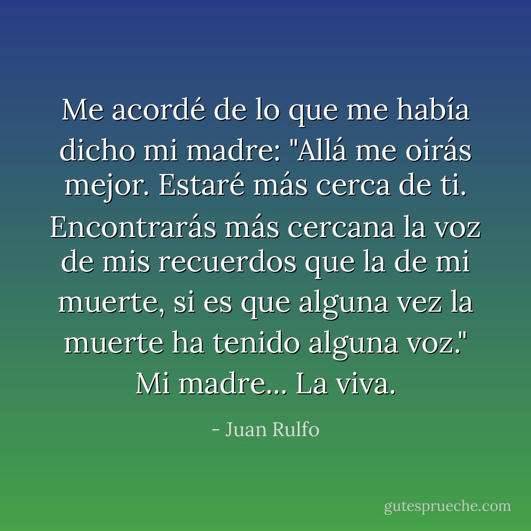 Me acordé de lo que me había dicho mi madre: "Allá me oirás mejor. Estaré más cerca de ti. Encontrarás más cercana la voz de mis recuerdos que la de mi muerte, si es que alguna vez la muerte ha tenido alguna voz." Mi madre... La viva. - Juan Rulfo