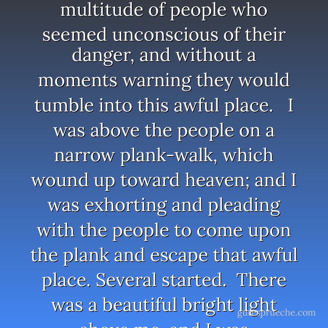 I was very timid, and bound as with chains in a man-fearing spirit. When I arose to testify I trembled like a leaf, and began to make excuses - O God, send someone else! <br /><br />Then the Lord in a vision caused me to see the bottomless pit open in all its horror and woe. There was weeping and wailing and gnashing of teeth. It was surrounded by a great multitude of people who seemed unconscious of their danger, and without a moments warning they would tumble into this awful place. <br /><br />I was above the people on a narrow plank-walk, which wound up toward heaven; and I was exhorting and pleading with the people to come upon the plank and escape that awful place. Several started.<br /><br />There was a beautiful bright light above me, and I was encouraging them to follow that light and they would go straight to heaven.<br /><br />"In all these trials God was preparing me and opening the way for the great battle against the enemy of souls and now the great desire of my heart was to work for Jesus. I longed to win a star for the Savior's crown. - Maria Woodworth-Etter
