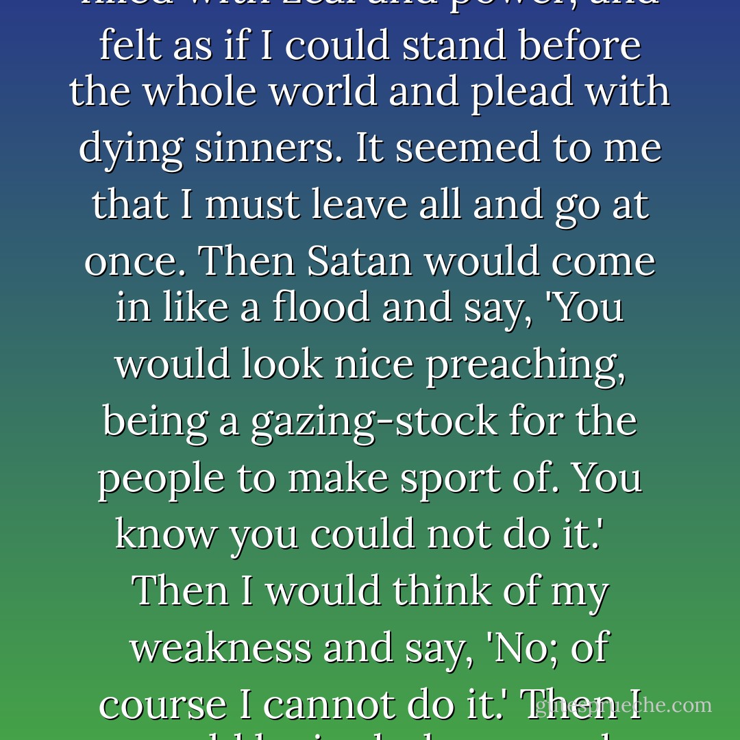Sometimes when the Spirit of God was striving and calling so plainly, I would yield and say, 'Yes, Lord; I will go.' The glory of God came upon me like a cloud, and I seemed to be carried away hundreds of miles and set down in a field of wheat, where the sheaves were falling all around me. I was filled with zeal and power, and felt as if I could stand before the whole world and plead with dying sinners. It seemed to me that I must leave all and go at once. Then Satan would come in like a flood and say, 'You would look nice preaching, being a gazing-stock for the people to make sport of. You know you could not do it.' <br /><br />Then I would think of my weakness and say, 'No; of course I cannot do it.' Then I would be in darkness and despair. I wanted to run away from God, or I wished I could die; but when I began to look at the matter in this way, that God knew all about me, and was able and willing to qualify me for the work, I asked Him to qualify me for the work. I ASKED HIM TO QUALIFY ME. - Maria Woodworth-Etter
