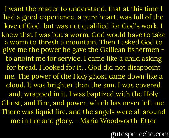 I want the reader to understand, that at this time I had a good experience, a pure heart, was full of the love of God, but was not qualified for God's work. I knew that I was but a worm. God would have to take a worm to thresh a mountain. Then I asked God to give me the power he gave the Galilean fishermen - to anoint me for service. I came like a child asking for bread. I looked for it... God did not disappoint me. The power of the Holy ghost came down like a cloud. It was brighter than the sun. I was covered and, wrapped in it. I was baptized with the Holy Ghost, and Fire, and power, which has never left me. There was liquid fire, and the angels were all around me in fire and glory. - Maria Woodworth-Etter