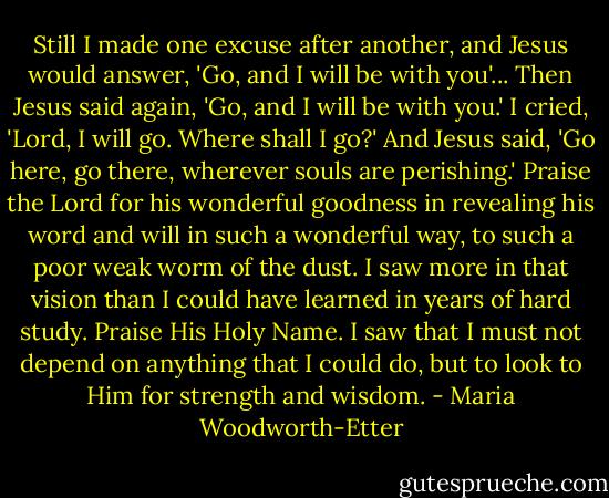 Still I made one excuse after another, and Jesus would answer, 'Go, and I will be with you'... Then Jesus said again, 'Go, and I will be with you.' I cried, 'Lord, I will go. Where shall I go?' And Jesus said, 'Go here, go there, wherever souls are perishing.' Praise the Lord for his wonderful goodness in revealing his word and will in such a wonderful way, to such a poor weak worm of the dust. I saw more in that vision than I could have learned in years of hard study. Praise His Holy Name. I saw that I must not depend on anything that I could do, but to look to Him for strength and wisdom. - Maria Woodworth-Etter