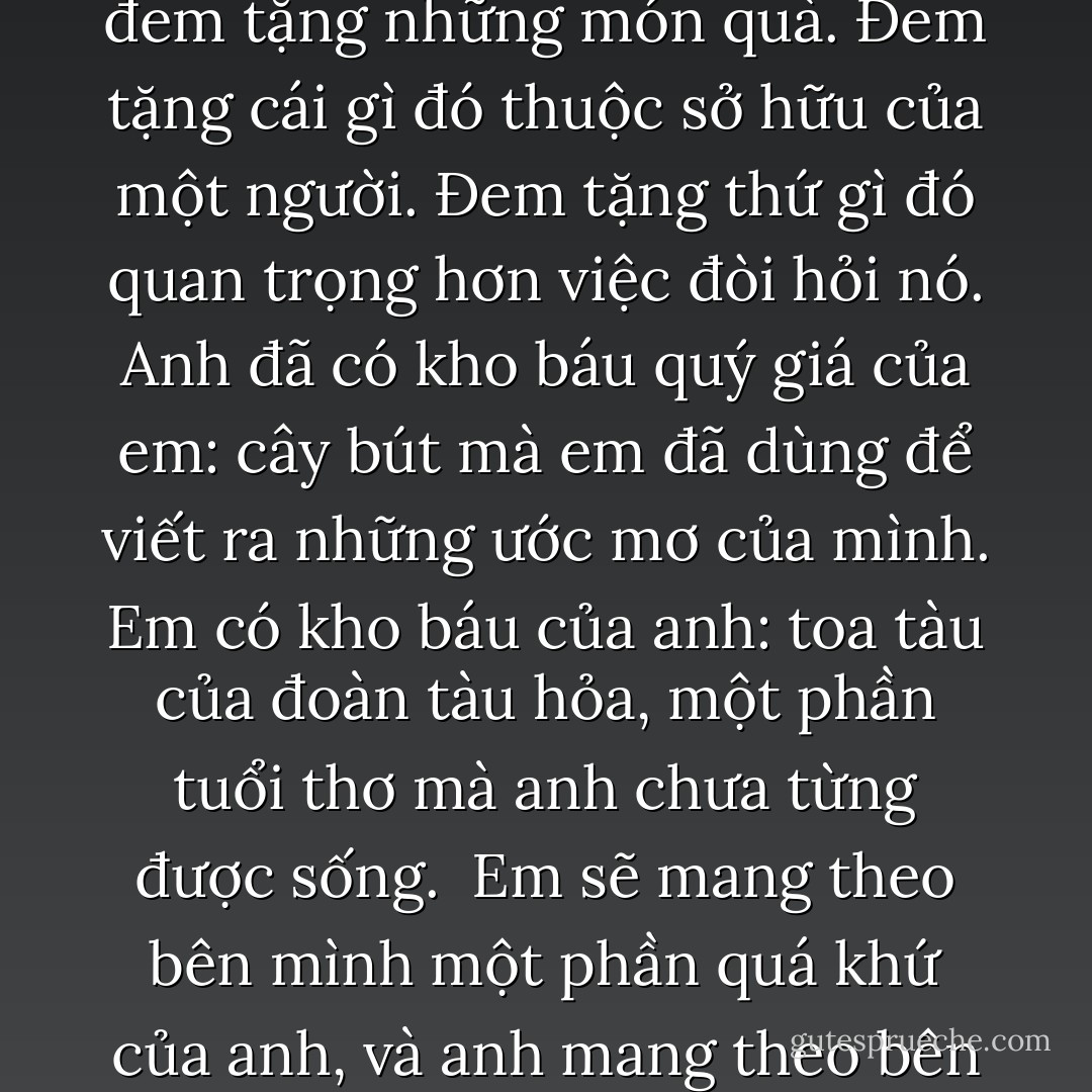 Anh không cần phải hiểu. Em đang dạy anh bởi vì em đã phát hiện ra một vài điều mà trước đây em không biết. Đó là việc đem tặng những món quà. Đem tặng cái gì đó thuộc sở hữu của một người. Đem tặng thứ gì đó quan trọng hơn việc đòi hỏi nó. Anh đã có kho báu quý giá của em: cây bút mà em đã dùng để viết ra những ước mơ của mình. Em có kho báu của anh: toa tàu của đoàn tàu hỏa, một phần tuổi thơ mà anh chưa từng được sống.<br /><br />Em sẽ mang theo bên mình một phần quá khứ của anh, và anh mang theo bên mình một phần nhỏ hiện tại của em. Điều đó không phải là rất đáng yêu hay sao? - Paulo Coelho