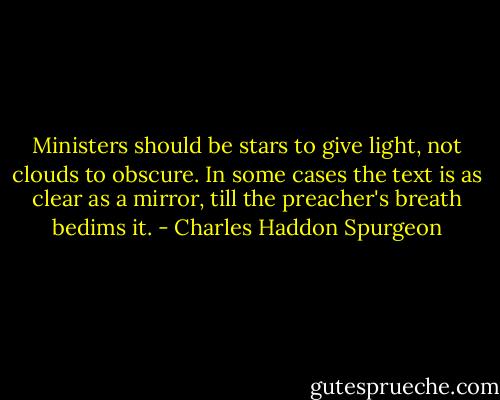 Ministers should be stars to give light,<br />not clouds to obscure. In some cases the text is as clear as a mirror, till the preacher's breath bedims it. - Charles Haddon Spurgeon