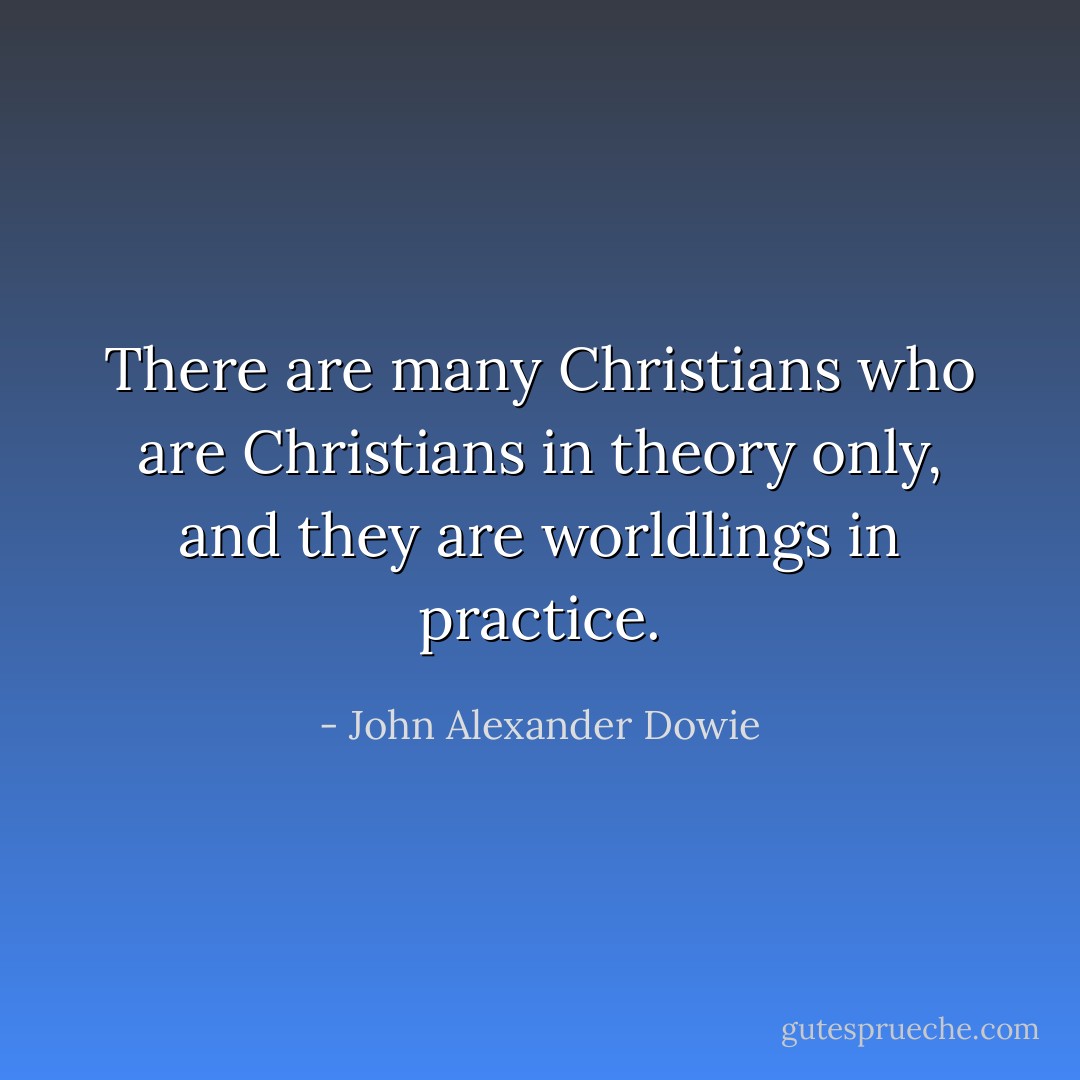There are many Christians who are Christians in theory only, and they are worldlings in practice. - John Alexander Dowie
