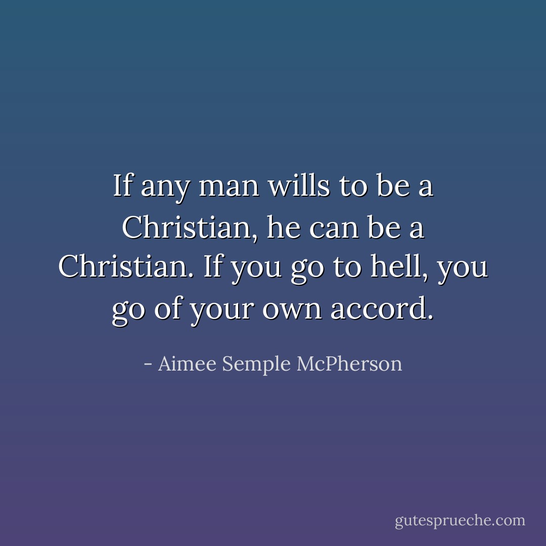 If any man wills to be a Christian,<br />he can be a Christian.<br />If you go to hell,<br />you go of your own accord. - Aimee Semple McPherson