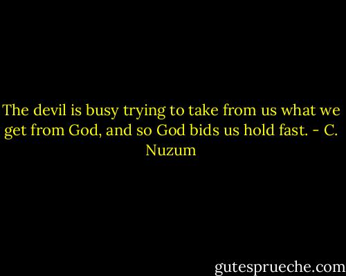 The devil is busy<br />trying to take from us<br />what we get from God,<br />and so God bids us hold fast. - C. Nuzum