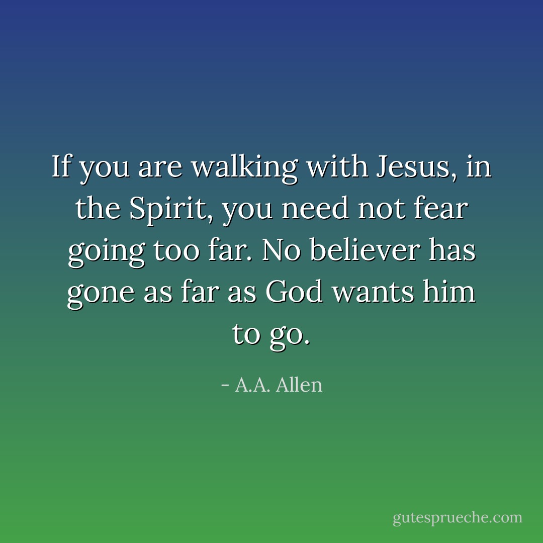 If you are walking with Jesus, in the Spirit, you need not fear going too far. No believer has gone as far as God wants him to go. - A.A. Allen