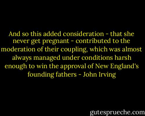 And so this added consideration - that she never get pregnant - contributed to the moderation of their coupling, which was almost always managed under conditions harsh enough to win the approval of New England's founding fathers - John Irving