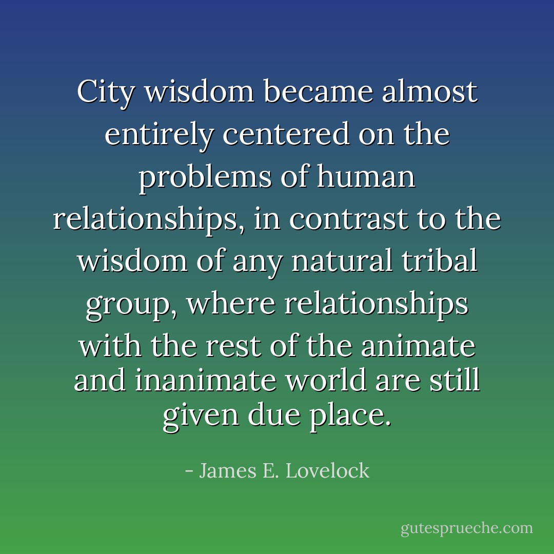 City wisdom became almost entirely centered on the problems of human relationships, in contrast to the wisdom of any natural tribal group, where relationships with the rest of the animate and inanimate world are still given due place. - James E. Lovelock