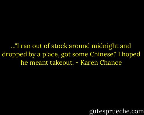 ..."I ran out of stock around midnight and dropped by a place, got some Chinese." I hoped he meant takeout. - Karen Chance