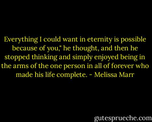Everything I could want in eternity is possible because of you," he thought, and then he stopped thinking and simply enjoyed being in the arms of the one person in all of forever who made his life complete. - Melissa Marr
