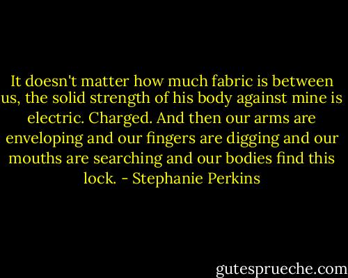 It doesn't matter how much fabric is between us, the solid strength of his body against mine is electric. Charged. And then our arms are enveloping and our fingers are digging and our mouths are searching and our bodies find this lock. - Stephanie Perkins