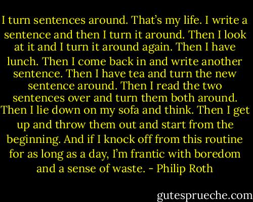 I turn sentences around. That’s my life. I write a sentence and then I turn it around. Then I look at it and I turn it around again. Then I have lunch. Then I come back in and write another sentence. Then I have tea and turn the new sentence around. Then I read the two sentences over and turn them both around. Then I lie down on my sofa and think. Then I get up and throw them out and start from the beginning. And if I knock off from this routine for as long as a day, I’m frantic with boredom and a sense of waste. - Philip Roth