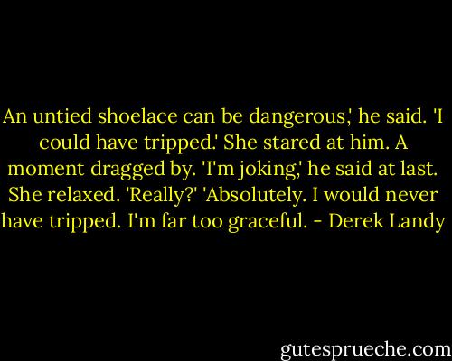 An untied shoelace can be dangerous,' he said.<br />'I could have tripped.'<br />She stared at him. A moment dragged by.<br />'I'm joking,' he said at last.<br />She relaxed. 'Really?'<br />'Absolutely. I would never have tripped. I'm far too graceful. - Derek Landy