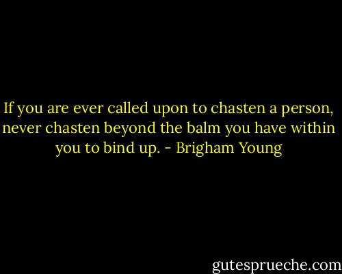 If you are ever called upon to chasten a person, never chasten beyond the balm you have within you to bind up. - Brigham Young