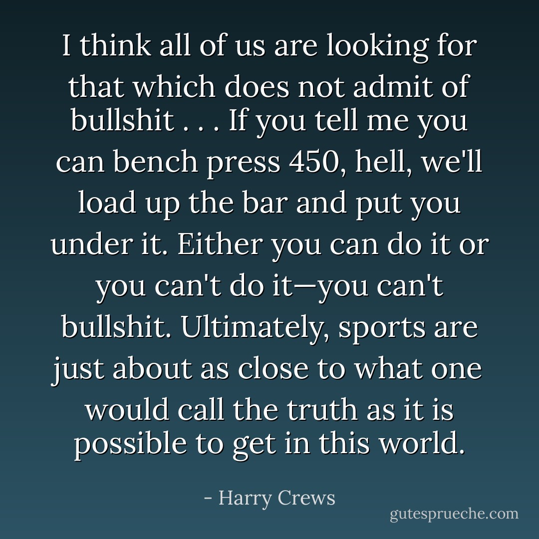 I think all of us are looking for that which does not admit of bullshit . . . If you tell me you can bench press 450, hell, we'll load up the bar and put you under it. Either you can do it or you can't do it—you can't bullshit. Ultimately, sports are just about as close to what one would call the truth as it is possible to get in this world. - Harry Crews