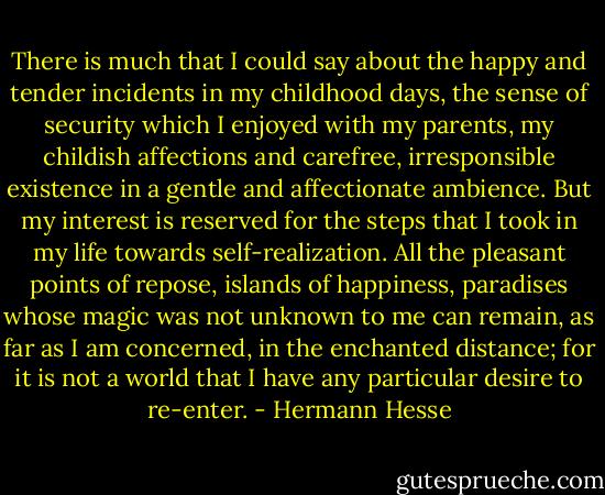 There is much that I could say about the happy and tender incidents in my childhood days, the sense of security which I enjoyed with my parents, my childish affections and carefree, irresponsible existence in a gentle and affectionate ambience. But my interest is reserved for the steps that I took in my life towards self-realization. All the pleasant points of repose, islands of happiness, paradises whose magic was not unknown to me can remain, as far as I am concerned, in the enchanted distance; for it is not a world that I have any particular desire to re-enter. - Hermann Hesse