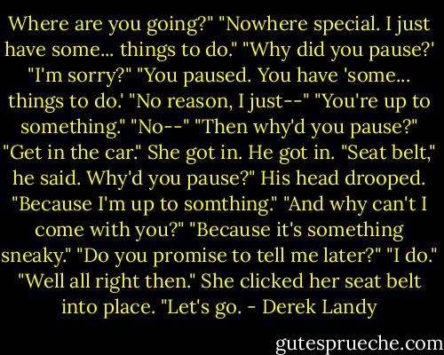 Where are you going?"<br />"Nowhere special. I just have some... things to do."<br />"Why did you pause?'<br />"I'm sorry?"<br />"You paused. You have 'some... things to do.'<br />"No reason, I just--"<br />"You're up to something."<br />"No--"<br />"Then why'd you pause?"<br />"Get in the car."<br />She got in. He got in.<br />"Seat belt," he said.<br />Why'd you pause?"<br />His head drooped. "Because I'm up to somthing."<br />"And why can't I come with you?"<br />"Because it's something sneaky."<br />"Do you promise to tell me later?"<br />"I do."<br />"Well all right then." She clicked her seat belt into place. "Let's go. - Derek Landy