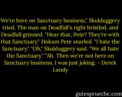We're here on Sanctuary business," Skulduggery tried.<br />The man on Deadfall's right bristled, and Deadfall grinned. "Hear that, Pete? They're with that Sanctuary."<br />Hokum Pete snarled. "I hate the Sanctuary."<br />"Oh," Skulduggery said.<br />"We all hate the Sanctuary."<br />"Ah. Then we're not here on Sanctuary business. I was just joking. - Derek Landy