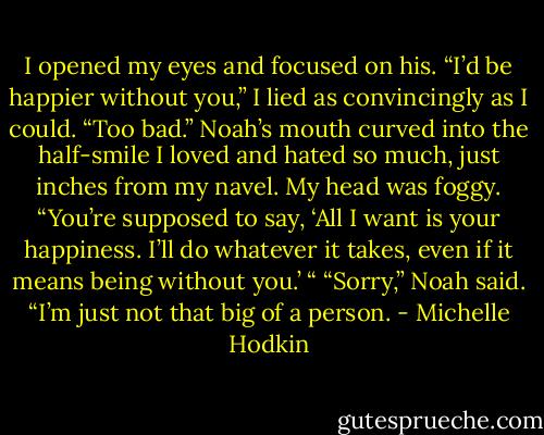 I opened my eyes and focused on his. “I’d be happier without you,” I lied as convincingly as I could. “Too bad.” Noah’s mouth curved into the half-smile I loved and hated so much, just inches from my navel. My head was foggy. “You’re supposed to say, ‘All I want is your happiness. I’ll do whatever it takes, even if it means being without you.’ “ “Sorry,” Noah said. “I’m just not that big of a person. - Michelle Hodkin